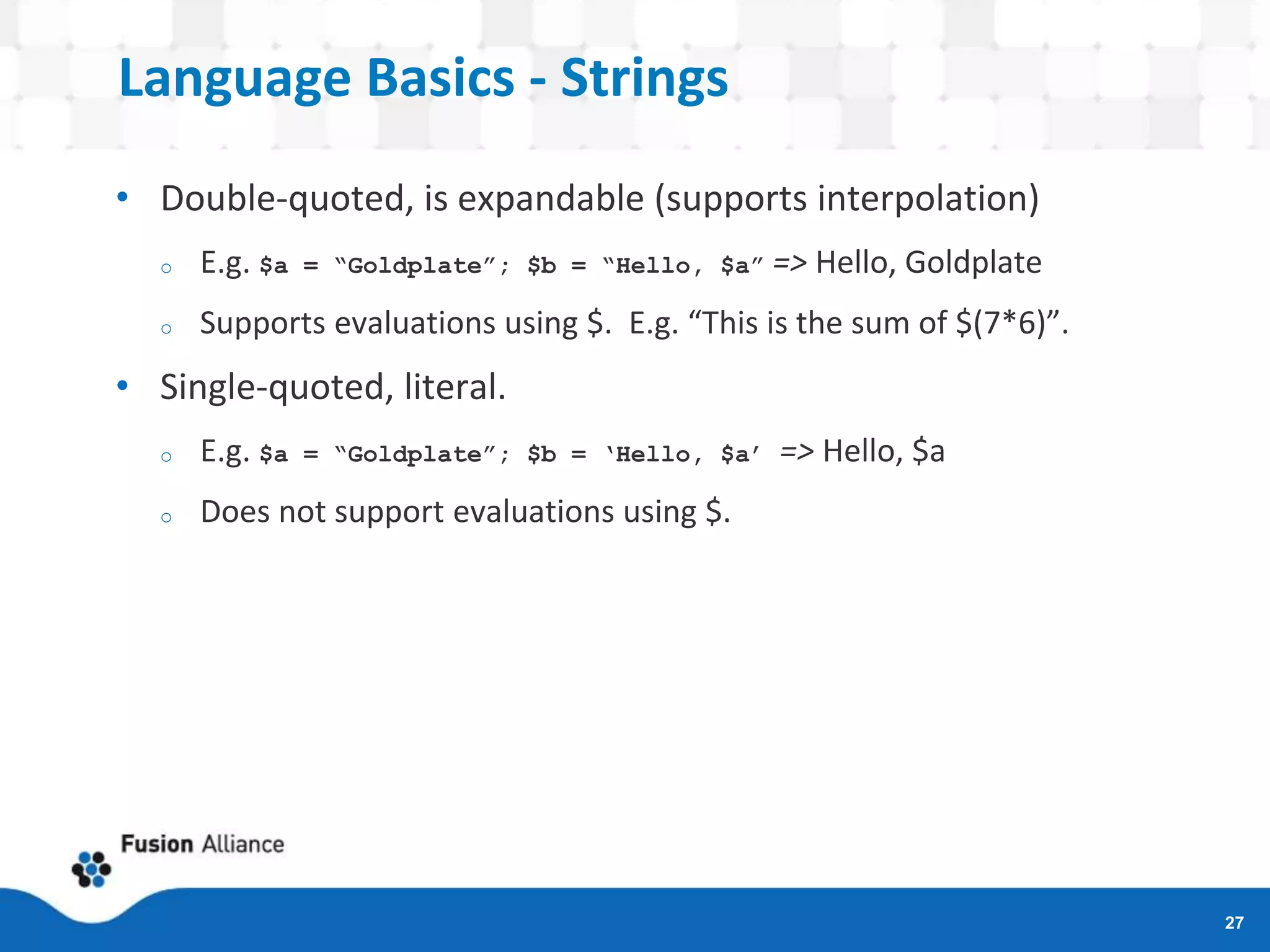 Language Basics - Strings
• Double-quoted, is expandable (supports interpolation)
o E.g. $a = “Goldplate”; $b = “Hello, $a” => Hello, Goldplate
o Supports evaluations using $. E.g. “This is the sum of $(7*6)”.
• Single-quoted, literal.
o E.g. $a = “Goldplate”; $b = ‘Hello, $a’ => Hello, $a
o Does not support evaluations using $.
27
 