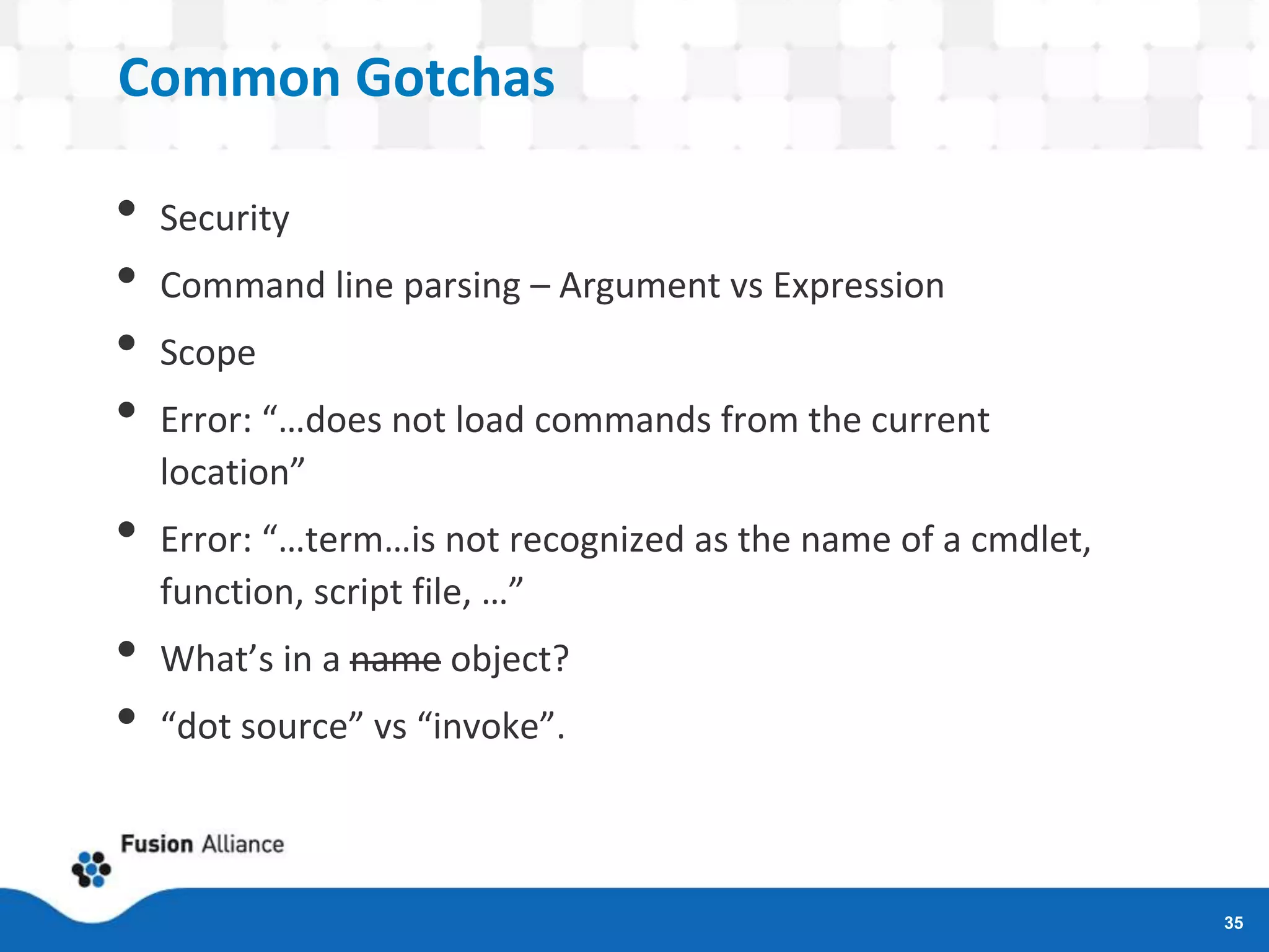 Common Gotchas
• Security
• Command line parsing – Argument vs Expression
• Scope
• Error: “…does not load commands from the current
location”
• Error: “…term…is not recognized as the name of a cmdlet,
function, script file, …”
• What’s in a name object?
• “dot source” vs “invoke”.
35
 