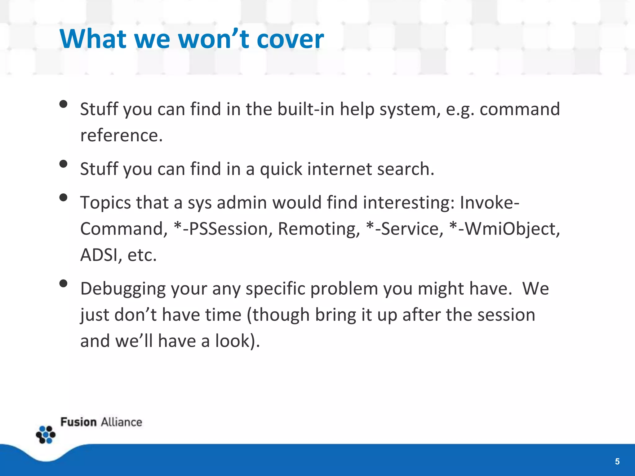 What we won’t cover
• Stuff you can find in the built-in help system, e.g. command
reference.
• Stuff you can find in a quick internet search.
• Topics that a sys admin would find interesting: Invoke-
Command, *-PSSession, Remoting, *-Service, *-WmiObject,
ADSI, etc.
• Debugging your any specific problem you might have. We
just don’t have time (though bring it up after the session
and we’ll have a look).
5
 