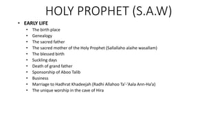 HOLY PROPHET (S.A.W)
• EARLY LIFE
• The birth place
• Genealogy
• The sacred father
• The sacred mother of the Holy Prophet (Sallallaho alaihe wasallam)
• The blessed birth
• Suckling days
• Death of grand father
• Sponsorship of Aboo Talib
• Business
• Marriage to Hadhrat Khadeejah (Radhi Allahoo Ta'-'Aala Ann-Ha’a)
• The unique worship in the cave of Hira
 