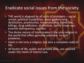 Eradicate social issues from the society
• THE world is plagued by all sorts of problems – social
unrest, political instabilities, mass poverty and
destitution, prostitution, homosexuality, homicides,
killings, drug addiction, alcoholism, family break-ups,
juvenile delinquency, suicides
• The divine nature of Islam makes it the only religion in
the world that offers genuine solutions to such
problems.
• Islam is not only a religion, but also a complete code of
life.
• All facets of life, public and private alike, are covered
under the realm of Islamic Law.
 