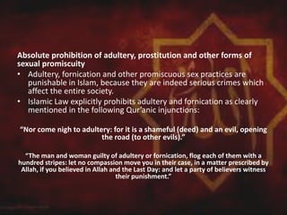 Absolute prohibition of adultery, prostitution and other forms of
sexual promiscuity
• Adultery, fornication and other promiscuous sex practices are
punishable in Islam, because they are indeed serious crimes which
affect the entire society.
• Islamic Law explicitly prohibits adultery and fornication as clearly
mentioned in the following Qur’anic injunctions:
“Nor come nigh to adultery: for it is a shameful (deed) and an evil, opening
the road (to other evils).”
“The man and woman guilty of adultery or fornication, flog each of them with a
hundred stripes: let no compassion move you in their case, in a matter prescribed by
Allah, if you believed in Allah and the Last Day: and let a party of believers witness
their punishment.”
 
