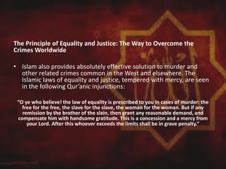 The Principle of Equality and Justice: The Way to Overcome the
Crimes Worldwide
• Islam also provides absolutely effective solution to murder and
other related crimes common in the West and elsewhere. The
Islamic laws of equality and justice, tempered with mercy, are seen
in the following Qur’anic injunctions:
“O ye who believe! the law of equality is prescribed to you in cases of murder: the
free for the free, the slave for the slave, the woman for the woman. But if any
remission by the brother of the slain, then grant any reasonable demand, and
compensate him with handsome gratitude. This is a concession and a mercy from
your Lord. After this whoever exceeds the limits shall be in grave penalty.”
 
