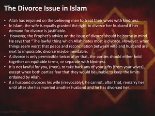 The Divorce Issue in Islam
• Allah has enjoined on the believing men to treat their wives with kindness.
• In Islam, the wife is equally granted the right to divorce her husband if her
demand for divorce is justifiable.
• However, the Prophet’s advice on the issue of divorce should be borne in mind.
He says that “The lawful thing which Allah hates most is divorce. However, when
things seem worst that peace and reconciliation between wife and husband are
next to impossible, divorce maybe inevitable.
• A divorce is only permissible twice: after that, the parties should either hold
together on equitable terms, or separate with kindness.
• It is not lawful for you, (men), to take back any of your gifts (from your wives),
except when both parties fear that they would be unable to keep the limits
ordained by Allah.
• if a husband divorces his wife (irrevocably), he cannot, after that, remarry her
until after she has married another husband and he has divorced her.
 