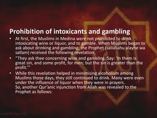 Prohibition of intoxicants and gambling
• At first, the Muslims in Medina were not prohibited to drink
intoxicating wine or liquor, and to gamble. When Muslims began to
ask about drinking and gambling, the Prophet (sallallahu alayhe wa
sallam) received the following revelation:
• “They ask thee concerning wine and gambling. Say: ‘In them is
great sin, and some profit, for men; but the sin is greater than the
profit.’”
• While this revelation helped in minimising alcoholism among
Muslims those days, they still continued to drink. Many were even
under the influence of liquor when they were in prayers.
So, another Qur’anic injunction from Allah was revealed to the
Prophet as follows:
 