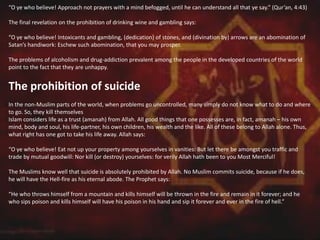 “O ye who believe! Approach not prayers with a mind befogged, until he can understand all that ye say.” (Qur’an, 4:43)
The final revelation on the prohibition of drinking wine and gambling says:
“O ye who believe! Intoxicants and gambling, (dedication) of stones, and (divination by) arrows are an abomination of
Satan’s handiwork: Eschew such abomination, that you may prosper.
The problems of alcoholism and drug-addiction prevalent among the people in the developed countries of the world
point to the fact that they are unhappy.
The prohibition of suicide
In the non-Muslim parts of the world, when problems go uncontrolled, many simply do not know what to do and where
to go. So, they kill themselves
Islam considers life as a trust (amanah) from Allah. All good things that one possesses are, in fact, amanah – his own
mind, body and soul, his life-partner, his own children, his wealth and the like. All of these belong to Allah alone. Thus,
what right has one got to take his life away. Allah says:
“O ye who believe! Eat not up your property among yourselves in vanities: But let there be amongst you traffic and
trade by mutual goodwill: Nor kill (or destroy) yourselves: for verily Allah hath been to you Most Merciful!
The Muslims know well that suicide is absolutely prohibited by Allah. No Muslim commits suicide, because if he does,
he will have the Hell-fire as his eternal abode. The Prophet says:
“He who throws himself from a mountain and kills himself will be thrown in the fire and remain in it forever; and he
who sips poison and kills himself will have his poison in his hand and sip it forever and ever in the fire of hell.”
 