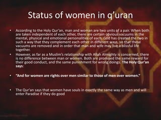 Status of women in q’uran
• According to the Holy Qur’an, man and woman are two units of a pair. When both
are taken independent of each other, there are certain obvious vacuums in the
mental, physical and emotional personalities of each. God has created the two in
such a way that they complement each other in different ways, so that these
vacuums are removed and in order that man and wife may live a blissful life
together.
• However, as far as a Muslim’s relationship with Allah Almighty is concerned, there
is no difference between man or women. Both are promised the same reward for
their good conduct, and the same punishment for wrong doings. The Holy Qur’an
says:
• “And for women are rights over men similar to those of men over women.”
• The Qur'an says that women have souls in exactly the same way as men and will
enter Paradise if they do good
 