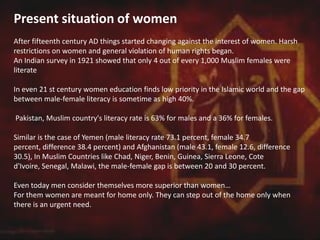 Present situation of women
After fifteenth century AD things started changing against the interest of women. Harsh
restrictions on women and general violation of human rights began.
An Indian survey in 1921 showed that only 4 out of every 1,000 Muslim females were
literate
In even 21 st century women education finds low priority in the Islamic world and the gap
between male-female literacy is sometime as high 40%.
Pakistan, Muslim country's literacy rate is 63% for males and a 36% for females.
Similar is the case of Yemen (male literacy rate 73.1 percent, female 34.7
percent, difference 38.4 percent) and Afghanistan (male 43.1, female 12.6, difference
30.5), In Muslim Countries like Chad, Niger, Benin, Guinea, Sierra Leone, Cote
d'Ivoire, Senegal, Malawi, the male-female gap is between 20 and 30 percent.
Even today men consider themselves more superior than women…
For them women are meant for home only. They can step out of the home only when
there is an urgent need.
 