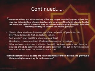 Continued……
“Be sure we will test you with something of fear and hunger, some loss in goods or lives, but
give glad tidings to those who are steadfast, who say when afflicted with calamity: To Allah
we belong and to him is our return. They are those on who (DESCEND) blessings from Allah
and mercy and they are the once that receive guidance.”
• Thus in Islam, we do not have concept of the ownership of goods and life.
Everything belongs to Allah and returns to him.
• So if we don’t own that thing why mourn our loss?
• Our destiny is predetermined. We do not have control on that part.
• What we have control over is a limited free will, that is our actions, our choice to
do good or bad, to believe in Allah or not to believe in Him, but we have no control
over tomorrow’s event not related to our actions.
“In their heart there is a disease and Allah has increased their disease and grievous is
their penalty because they lie to themselves.”
 