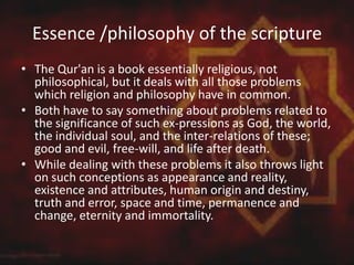 Essence /philosophy of the scripture
• The Qur'an is a book essentially religious, not
philosophical, but it deals with all those problems
which religion and philosophy have in common.
• Both have to say something about problems related to
the significance of such ex-pressions as God, the world,
the individual soul, and the inter-relations of these;
good and evil, free-will, and life after death.
• While dealing with these problems it also throws light
on such conceptions as appearance and reality,
existence and attributes, human origin and destiny,
truth and error, space and time, permanence and
change, eternity and immortality.
 