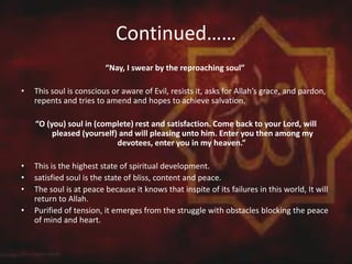 Continued……
“Nay, I swear by the reproaching soul”
• This soul is conscious or aware of Evil, resists it, asks for Allah’s grace, and pardon,
repents and tries to amend and hopes to achieve salvation.
“O (you) soul in (complete) rest and satisfaction. Come back to your Lord, will
pleased (yourself) and will pleasing unto him. Enter you then among my
devotees, enter you in my heaven.”
• This is the highest state of spiritual development.
• satisfied soul is the state of bliss, content and peace.
• The soul is at peace because it knows that inspite of its failures in this world, It will
return to Allah.
• Purified of tension, it emerges from the struggle with obstacles blocking the peace
of mind and heart.
 