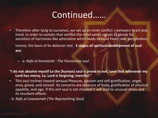 Continued……
• Therefore after lying to ourselves, we set up an inner conflict – between heart and
mind. In order to contain that conflict the mind sends signals to glands for
secretion of harmones like adrenaline which leads to rapid heart rate, perspiration,
tremor, the basis of lie detector test. 3 stages of spiritual development of soul
are:
– a. Nafs al Ammarah: -The Passionate soul
“I do not absolve myself Lo the (human) soul is prone to evil, save that whenever my
Lord has mercy. Lo, Lord is forgiving; merciful.”
• This soul inclines toward sensual Pleasure, passion and self-gratification, anger,
envy, greed, and conceit. Its concerns are pleasure of body, gratification of physical
appetite, and ego. If this evil soul is not checked it will lead to unusual stress and
its resultant effects.
- b. Nafs al Lawwamah (The Reproaching Soul).
 