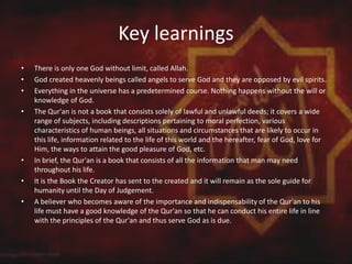 Key learnings
• There is only one God without limit, called Allah.
• God created heavenly beings called angels to serve God and they are opposed by evil spirits.
• Everything in the universe has a predetermined course. Nothing happens without the will or
knowledge of God.
• The Qur'an is not a book that consists solely of lawful and unlawful deeds; it covers a wide
range of subjects, including descriptions pertaining to moral perfection, various
characteristics of human beings, all situations and circumstances that are likely to occur in
this life, information related to the life of this world and the hereafter, fear of God, love for
Him, the ways to attain the good pleasure of God, etc.
• In brief, the Qur'an is a book that consists of all the information that man may need
throughout his life.
• It is the Book the Creator has sent to the created and it will remain as the sole guide for
humanity until the Day of Judgement.
• A believer who becomes aware of the importance and indispensability of the Qur'an to his
life must have a good knowledge of the Qur'an so that he can conduct his entire life in line
with the principles of the Qur'an and thus serve God as is due.
 