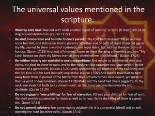 The universal values mentioned in the
scripture.
• Worship only God: Take not with Allah another object of worship; or thou (O man!) wilt sit in
disgrace and destitution. (Quran 17:22)
• Be kind, honourable and humble to one's parents: Thy Lord hath decreed that ye worship
none but Him, and that ye be kind to parents. Whether one or both of them attain old age in
thy life, say not to them a word of contempt, nor repel them, but address them in terms of
honour. (Quran 17:23) And, out of kindness, lower to them the wing of humility, and say: "My
Lord! bestow on them thy Mercy even as they cherished me in childhood." (Quran 17:24)
• Be neither miserly nor wasteful in one's expenditure: And render to the kindred their due
rights, as (also) to those in want, and to the wayfarer: But squander not (your wealth) in the
manner of a spendthrift. (Quran 17:26) Verily spendthrifts are brothers of the Evil Ones; and
the Evil One is to his Lord (himself) ungrateful. (Quran 17:27) And even if thou hast to turn
away from them in pursuit of the Mercy from thy Lord which thou dost expect, yet speak to
them a word of easy kindness. (Quran 17:28) Make not thy hand tied (like a niggard's) to thy
neck, nor stretch it forth to its utmost reach, so that thou become blameworthy and
destitute. (Quran 17:29)
• Do not engage in 'mercy killings' for fear of starvation: Kill not your children for fear of want:
We shall provide sustenance for them as well as for you. Verily the killing of them is a great
sin. (Quran 17:31)
• Do not commit adultery: Nor come nigh to adultery: for it is a shameful (deed) and an evil,
opening the road (to other evils). (Quran 17:32)
 