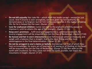 • Do not kill unjustly: Nor take life – which Allah has made sacred – except for just
cause. And if anyone is slain wrongfully, we have given his heir authority (to
demand qisas or to forgive): but let him not exceed bounds in the matter of taking
life; for he is helped (by the Law). (Quran 17:33)
• Care for orphaned children: Come not nigh to the orphan's property except to
improve it, until he attains the age of full strength...(Quran 17:34)
• Keep one's promises: ...fulfil (every) engagement [i.e. promise/covenant], for
(every) engagement will be enquired into (on the Day of Reckoning). (Quran 17:34)
• Be honest and fair in one's interactions: Give full measure when ye measure, and
weigh with a balance that is straight: that is the most fitting and the most
advantageous in the final determination. (Quran 17:35)
• Do not be arrogant in one's claims or beliefs: And pursue not that of which thou
hast no knowledge; for every act of hearing, or of seeing or of (feeling in) the heart
will be enquired into (on the Day of Reckoning). (Quran 17:36) Nor walk on the
earth with insolence: for thou canst not rend the earth asunder, nor reach the
mountains in height. (Quran 17:37)
 