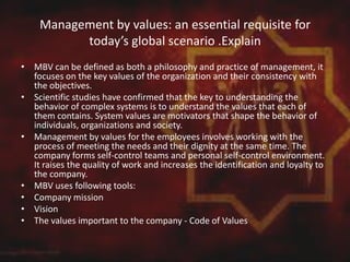 Management by values: an essential requisite for
today’s global scenario .Explain
• MBV can be defined as both a philosophy and practice of management, it
focuses on the key values ​​of the organization and their consistency with
the objectives.
• Scientific studies have confirmed that the key to understanding the
behavior of complex systems is to understand the values ​​that each of
them contains. System values ​​are motivators that shape the behavior of
individuals, organizations and society.
• Management by values ​​for the employees involves working with the
process of meeting the needs and their dignity at the same time. The
company forms self-control teams and personal self-control environment.
It raises the quality of work and increases the identification and loyalty to
the company.
• MBV uses following tools:
• Company mission
• Vision
• The values ​​important to the company - Code of Values
 