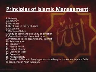 Principles of Islamic Management:
1. Honesty
2. Efficiency
3. Patriotism
4. Right man in the right place
5. Discipline
6. Division of labor
7. Unity of command and unity of direction
8. Centralization and decentralization
9. Preference to the organizational interest
10. Remuneration
11. Economy
12. Justice for all
13. United efforts
14. Dignity of labor
15. Exemption
16. Accountability
17. Tawakkul -The act of relying upon something or someone - to place faith
or confidence in Allah (usually).
 