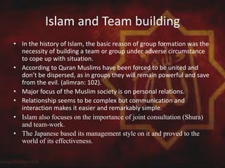 Islam and Team building
• In the history of Islam, the basic reason of group formation was the
necessity of building a team or group under adverse circumstance
to cope up with situation.
• According to Quran Muslims have been forced to be united and
don’t be dispersed, as in groups they will remain powerful and save
from the evil. (alimran: 102).
• Major focus of the Muslim society is on personal relations.
• Relationship seems to be complex but communication and
interaction makes it easier and remarkably simple.
• Islam also focuses on the importance of joint consultation (Shura)
and team-work.
• The Japanese based its management style on it and proved to the
world of its effectiveness.
 