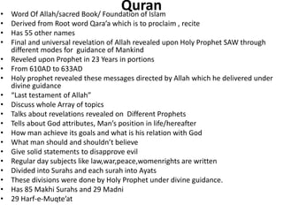 Quran• Word Of Allah/sacred Book/ Foundation of Islam
• Derived from Root word Qara’a which is to proclaim , recite
• Has 55 other names
• Final and universal revelation of Allah revealed upon Holy Prophet SAW through
different modes for guidance of Mankind
• Reveled upon Prophet in 23 Years in portions
• From 610AD to 633AD
• Holy prophet revealed these messages directed by Allah which he delivered under
divine guidance
• “Last testament of Allah”
• Discuss whole Array of topics
• Talks about revelations revealed on Different Prophets
• Tells about God attributes, Man’s position in life/hereafter
• How man achieve its goals and what is his relation with God
• What man should and shouldn’t believe
• Give solid statements to disapprove evil
• Regular day subjects like law,war,peace,womenrights are written
• Divided into Surahs and each surah into Ayats
• These divisions were done by Holy Prophet under divine guidance.
• Has 85 Makhi Surahs and 29 Madni
• 29 Harf-e-Muqte’at
 