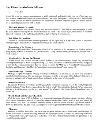 Holy Rites of the Abrahamic Religions

   I.      JUDAISM

Jewish life is marked by numerous occasions in which individuals and families take time out of their everyday
lives to focus on God and his mitzvot (commandments), including daily prayer, Sabbath services and holidays.
This section explores the special ceremonies and celebrations that mark important stages in a Jewish person's
life as he or she journeys from birth to death.

   * Birth and Naming Ceremonies
   On the first Sabbath after a Jewish child is born, the infant's father is called forward at the synagogue to recite
the aliyah and ask blessings for the health of mother and child. If the child is a girl, she is named at this time.
Boys will be named on the eighth day after birth, as part of the rite of circumcision.

  * Brit Milah: Circumcision
   The rite of circumcision (brit milah) is performed on the eighth day of a boy's life. (There is no parallel
practice for girls) It usually takes place in the morning at the family's home.

   * Redemption of the Firstborn
   The ritual of Pidyon Ha-Ben ("Redemption of the Son") is grounded in the Jewish concept that first and best
things belong to God. In Numbers 8:17, God declares: "Every firstborn among the Israelites, man as well as
beast, is mine."

   * Coming of Age: Bar and Bat Mitzvah
     Under Jewish law, children are not required to observe the commandments, though they are certainly
encouraged and taught to do so. But upon turning 13, a boy is considered an adult under the law and is expected
to obey all the commandments from then on. He has become a Bar Mitzvah, or "Son of the Commandments."
Similarly, a girl becomes a Bat Mitzvah, "daughter of the commandment," upon turning 12.

  * Jewish Marriage Traditions
  Marriage is highly revered and strongly encouraged in Judaism. The celibate life has never been considered
more holy than the married life, and one must be married in order to become a rabbi. Judaism's high view of
marriage is a direct result of its view of the home and family as the center of religious life.

   * Divorce in Judaism
    In Judaism, divorce is viewed as a great tragedy, but a sometimes necessary one. In the Torah, the prophet
Malachi declared, "I hate divorce, says Adonai, the God of Israel." According to the Talmud, "When a man puts
aside the wife of his youth, even the very altar weeps." Yet allowances for divorce have always been a part of
Jewish law.

   * Death Rituals and the Chevra Kaddisha
   While the preservation of life in Judaism is of paramount importance, taking precedence over nearly all other
priorities and observances, death is not therefore abhorred or devalued. Instead, death is seen as a part of life
and a part of God's plan. The extensive mourning rituals in Judaism do not indicate a rejection or protest of
death, but demonstrate the great value Judaism places on life in general and the life of each individual person.

   * Mourning
   Mourning in Judaism is extensive, and has several purposes: it shows respect for the dead, comforts those left
behind, discourages excessive mourning, and helps the bereaved to return to normal life. Mourning is observed
for 30 days after burial, very intensely so in the first seven days. Regular remembrances are performed in the
years following the death.
 