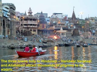 The three towns holy to Hinduism – Haridwar,Varanasi
and Allahabad attract thousands of pilgrims to its
waters.
 