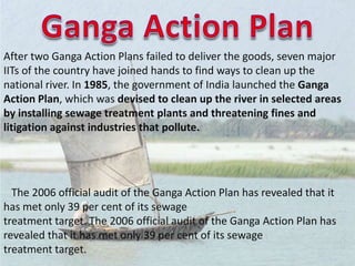 After two Ganga Action Plans failed to deliver the goods, seven major
IITs of the country have joined hands to find ways to clean up the
national river. In 1985, the government of India launched the Ganga
Action Plan, which was devised to clean up the river in selected areas
by installing sewage treatment plants and threatening fines and
litigation against industries that pollute.
The 2006 official audit of the Ganga Action Plan has revealed that it
has met only 39 per cent of its sewage
treatment target. The 2006 official audit of the Ganga Action Plan has
revealed that it has met only 39 per cent of its sewage
treatment target.
 