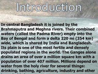 In central Bangladesh it is joined by the
Brahmaputra and Meghna rivers. Their combined
waters (called the Padma River) empty into the
Bay of Bengal and form a delta 220 mi (354 km)
wide, which is shared by India and Bangladesh.
Its plain is one of the most fertile and densely
populated regions in the world. The Ganges alone
drains an area of over a million square km with a
population of over 407 million. Millions depend on
water from the holy river for several things:
drinking, bathing, agriculture, industry and other
 