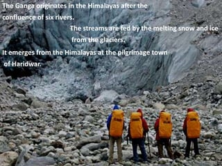 The Ganga originates in the Himalayas after the
confluence of six rivers.
The streams are fed by the melting snow and ice
from the glaciers.
It emerges from the Himalayas at the pilgrimage town
of Haridwar.
 