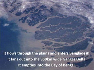 It flows through the plains and enters Bangladesh.
It fans out into the 350km wide Ganges Delta.
It empties into the Bay of Bengal.
 