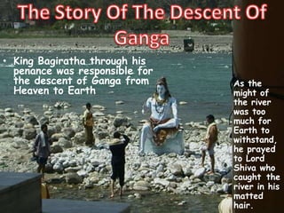 • King Bagiratha through his
penance was responsible for
the descent of Ganga from
Heaven to Earth
As the
might of
the river
was too
much for
Earth to
withstand,
he prayed
to Lord
Shiva who
caught the
river in his
matted
hair.
 