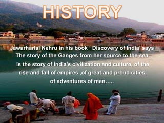 Jawarharlal Nehru in his book ‘ Discovery of India’ says
The story of the Ganges from her source to the sea
is the story of India’s civilization and culture, of the
rise and fall of empires ,of great and proud cities,
of adventures of man…..
 