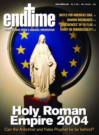 www.endtime.com   VOL. 14 / NO. 3   MAY / JUN 2004   $3.00




                                               BATTLE FOR AMERICA’S SOUL PP44
                                                     SHARON DISENGAGES PP1313

                                              “COINCIDENCES” OF EU FLAG PP18
                                                                           18

WORLD EVENTS FROM A BIBLICAL PERSPECTIVE
WORLD EVENTS FROM A BIBLICAL PERSPECTIVE        KERRY ON HOMOSEXUALITY PP2626




    Holy Roman
    Empire 2004
Can the Antichrist and False Prophet be far behind?
Can the Antichrist and False Prophet be far behind?
 