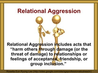 Relational Aggression includes acts that “harm others through damage (or the threat of damage) to relationships or feelings of acceptance, friendship, or group inclusion.”   Relational Aggression Rosetta Eun Ryong Lee (http://sites.google.com/site/sgsprofessionaloutreach/) 