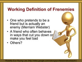 Working Definition of Frenemies One who pretends to be a friend but is actually an enemy (Merriam Webster) A friend who often behaves in ways that cut you down or make you feel bad Others? Rosetta Eun Ryong Lee (http://sites.google.com/site/sgsprofessionaloutreach/) 