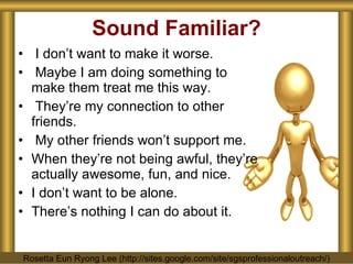 Sound Familiar? I don’t want to make it worse. Maybe I am doing something to make them treat me this way. They’re my connection to other friends. My other friends won’t support me. When they’re not being awful, they’re actually awesome, fun, and nice. I don’t want to be alone. There’s nothing I can do about it. Rosetta Eun Ryong Lee (http://sites.google.com/site/sgsprofessionaloutreach/) 