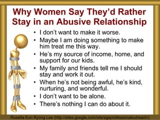 Why Women Say They’d Rather Stay in an Abusive Relationship I don’t want to make it worse. Maybe I am doing something to make him treat me this way. He’s my source of income, home, and support for our kids. My family and friends tell me I should stay and work it out. When he’s not being awful, he’s kind, nurturing, and wonderful. I don’t want to be alone. There’s nothing I can do about it. Rosetta Eun Ryong Lee (http://sites.google.com/site/sgsprofessionaloutreach/) 