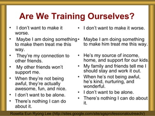 Are We Training Ourselves? I don’t want to make it worse. Maybe I am doing something to make him treat me this way. He’s my source of income, home, and support for our kids. My family and friends tell me I should stay and work it out. When he’s not being awful, he’s kind, nurturing, and wonderful. I don’t want to be alone. There’s nothing I can do about it. I don’t want to make it worse. Maybe I am doing something to make them treat me this way. They’re my connection to other friends. My other friends won’t support me. When they’re not being awful, they’re actually awesome, fun, and nice. I don’t want to be alone. There’s nothing I can do about it. Rosetta Eun Ryong Lee (http://sites.google.com/site/sgsprofessionaloutreach/) 