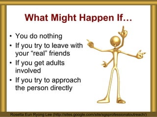What Might Happen If… You do nothing If you try to leave with your “real” friends If you get adults involved If you try to approach the person directly Rosetta Eun Ryong Lee (http://sites.google.com/site/sgsprofessionaloutreach/) 