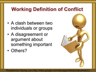 Working Definition of Conflict A clash between two individuals or groups A disagreement or argument about something important Others? Rosetta Eun Ryong Lee (http://sites.google.com/site/sgsprofessionaloutreach/) 
