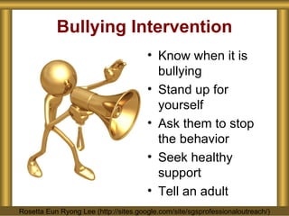 Bullying Intervention Know when it is bullying Stand up for yourself Ask them to stop the behavior Seek healthy support Tell an adult Rosetta Eun Ryong Lee (http://sites.google.com/site/sgsprofessionaloutreach/) 