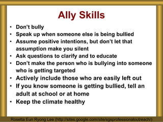 Ally Skills Don’t bully Speak up when someone else is being bullied Assume positive intentions, but don’t let that assumption make you silent Ask questions to clarify and to educate  Don’t make the person who is bullying into someone who is getting targeted Actively include those who are easily left out If you know someone is getting bullied, tell an adult at school or at home Keep the climate healthy Rosetta Eun Ryong Lee (http://sites.google.com/site/sgsprofessionaloutreach/) 