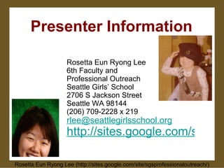 Presenter Information Rosetta Eun Ryong Lee 6th Faculty and Professional Outreach Seattle Girls’ School 2706 S Jackson Street Seattle WA 98144 (206) 709-2228 x 219 [email_address] http://sites.google.com/site/sgsprofessionaloutreach/ Rosetta Eun Ryong Lee (http://sites.google.com/site/sgsprofessionaloutreach/) 