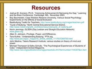 Resources Joshua M. Aronson, Ph.D., “Improving Achievement & Narrowing the Gap,” Learning and the Brain Conference, Cambridge, MA,  November 2003 Roy Baumeister, Case Western Reserve University, Various Social Psychology Experiments on the Effects of Social Exclusion Beatbullying Toolkit for Teachers,  http://www.beatbullying.org/images/teachers.pdf “ Cycle of Bullying,” North Central Educational Service District,  http://www.ncesd.org/safe_civil/docs/resources/cycle_of_bullying.pdf Kevin Jennings, GLSEN (Gay Lesbian and Straight Education Network)  www.glsen.org Allan G. Johnson,  Privilege, Power, and  Difference. Tara Kuther, “Understanding Bullying,” PTA.org,  http://www.pta.org/pr_magazine_article_details_1117637268750.html John Medina, Talaris Research Institute, various studies on theory of mind and power. Michael Thompson & Kathy Schultz, “The Psychological Experiences of Students of Color,” Independent School Magazine,  http://www.nais.org/publications/ismagazinearticle.cfm?Itemnumber=144307&sn.ItemNumber=145956&tn.ItemNumber=145958 Rosetta Eun Ryong Lee (http://sites.google.com/site/sgsprofessionaloutreach/) 
