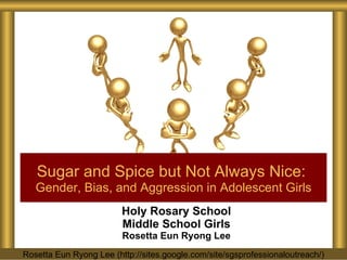 Holy Rosary School Middle School Girls Rosetta Eun Ryong Lee Sugar and Spice but Not Always Nice:   Gender, Bias, and Aggression in Adolescent Girls Rosetta Eun Ryong Lee (http://sites.google.com/site/sgsprofessionaloutreach/) 