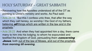 HOLY SATURDAY – GREAT SABBATH
• Recovering how the Apostles understood all of the OT as
pointing to Christ’s ministry and works. As Paul said:
• Acts 24:14 “But this I confess unto thee, that after the way
which they call heresy, so worship I the God of my fathers,
believing all things which are written in the law and in the
prophets.”
• Acts 28:23 And when they had appointed him a day, there came
many to him into his lodging; to whom he expounded and
testified the kingdom of God, persuading them concerning
Jesus, both out of the law of Moses, and out of the prophets,
from morning till evening.
 