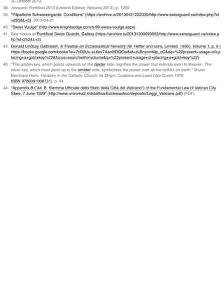 30 October 2013.
38. Annuario Pontiﬁcio 2013 (Libreria Editrice Vaticana 2013), p. 1269
39. "Päpstliche Schweizergarde: Conditions" (https://archive.is/20130421222339/http://www.swissguard.va/index.php?id
=265&L=3). 2013-04-21.
40. "Swiss Voulge" (http://www.knightsedge.com/s-99-swiss-voulge.aspx).
41. See videos at Pontiﬁcal Swiss Guards, Gallery (https://archive.is/20131030093955/http://www.swissguard.va/index.p
hp?id=252&L=3)
42. Donald Lindsay Galbreath, A Treatise on Ecclesiastical Heraldry (W. Heffer and sons, Limited, 1930), Volume 1, p. 9 (
https://books.google.com/books?ei=7cD0Uu-sL6ev7Aan9IDQCw&id=zLBnynmMp_oC&dq=%22present+usage+of+p
lacing+a+gold+key%22&focus=searchwithinvolume&q=%22present+usage+of+placing+a+gold+key%22)
43. "The golden key, which points upwards on the dexter side, signiﬁes the power that extends even to Heaven. The
silver key, which must point up to the sinister side, symbolizes the power over all the faithful on earth." Bruno
Bernhard Heim, Heraldry in the Catholic Church: Its Origin, Customs and Laws (Van Duren 1978
ISBN 9780391008731), p. 54.
44. "Appendix B ("All. B. Stemma Ufﬁciale dello Stato della Città del Vaticano") of the Fundamental Law of Vatican City
State, 7 June 1929" (http://www.uniroma2.it/didattica/Ecclesiastico/deposito/Leggi_Vaticane.pdf) (PDF).
 