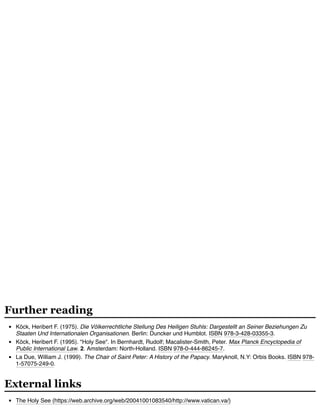 Köck, Heribert F. (1975). Die Völkerrechtliche Stellung Des Heiligen Stuhls: Dargestellt an Seiner Beziehungen Zu
Staaten Und Internationalen Organisationen. Berlin: Duncker und Humblot. ISBN 978-3-428-03355-3.
Köck, Heribert F. (1995). "Holy See". In Bernhardt, Rudolf; Macalister-Smith, Peter. Max Planck Encyclopedia of
Public International Law. 2. Amsterdam: North-Holland. ISBN 978-0-444-86245-7.
La Due, William J. (1999). The Chair of Saint Peter: A History of the Papacy. Maryknoll, N.Y: Orbis Books. ISBN 978-
1-57075-249-0.
The Holy See (https://web.archive.org/web/20041001083540/http://www.vatican.va/)
Further reading
External links
 