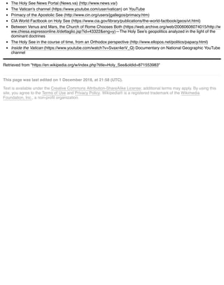 The Holy See News Portal (News.va) (http://www.news.va/)
The Vatican's channel (https://www.youtube.com/user/vatican) on YouTube
Primacy of the Apostolic See (http://www.cin.org/users/jgallegos/primacy.htm)
CIA World Factbook on Holy See (https://www.cia.gov/library/publications/the-world-factbook/geos/vt.html)
Between Venus and Mars, the Church of Rome Chooses Both (https://web.archive.org/web/20060606074015/http://w
ww.chiesa.espressonline.it/dettaglio.jsp?id=43322&eng=y)—The Holy See's geopolitics analyzed in the light of the
dominant doctrines
The Holy See in the course of time, from an Orthodox perspective (http://www.ellopos.net/politics/papacy.html)
Inside the Vatican (https://www.youtube.com/watch?v=Svaxr4erV_Q) Documentary on National Geographic YouTube
channel
Retrieved from "https://en.wikipedia.org/w/index.php?title=Holy_See&oldid=871553983"
This page was last edited on 1 December 2018, at 21:58 (UTC).
Text is available under the Creative Commons Attribution-ShareAlike License; additional terms may apply. By using this
site, you agree to the Terms of Use and Privacy Policy. Wikipedia® is a registered trademark of the Wikimedia
Foundation, Inc., a non-proﬁt organization.
 