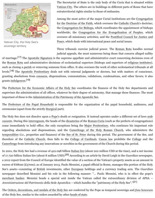 The Secretariat of State is the only body of the Curia that is situated within
Vatican City. The others are in buildings in different parts of Rome that have
extraterritorial rights similar to those of embassies.
Among the most active of the major Curial institutions are the Congregation
for the Doctrine of the Faith, which oversees the Catholic Church's doctrine;
the Congregation for Bishops, which coordinates the appointment of bishops
worldwide; the Congregation for the Evangelization of Peoples, which
oversees all missionary activities; and the Pontifical Council for Justice and
Peace, which deals with international peace and social issues.
Three tribunals exercise judicial power. The Roman Rota handles normal
judicial appeals, the most numerous being those that concern alleged nullity
of marriage.[17] The Apostolic Signatura is the supreme appellate and administrative court concerning decisions even of
the Roman Rota and administrative decisions of ecclesiastical superiors (bishops and superiors of religious institutes),
such as closing a parish or removing someone from office. It also oversees the work of other ecclesiastical tribunals at all
levels.[18] The Apostolic Penitentiary deals not with external judgments or decrees, but with matters of conscience,
granting absolutions from censures, dispensations, commutations, validations, condonations, and other favors; it also
grants indulgences.[19]
The Prefecture for the Economic Affairs of the Holy See coordinates the finances of the Holy See departments and
supervises the administration of all offices, whatever be their degree of autonomy, that manage these finances. The most
important of these is the Administration of the Patrimony of the Apostolic See.
The Prefecture of the Papal Household is responsible for the organization of the papal household, audiences, and
ceremonies (apart from the strictly liturgical part).
The Holy See does not dissolve upon a Pope's death or resignation. It instead operates under a different set of laws sede
vacante. During this interregnum, the heads of the dicasteries of the Roman Curia (such as the prefects of congregations)
cease immediately to hold office, the only exceptions being the Major Penitentiary, who continues his important role
regarding absolutions and dispensations, and the Camerlengo of the Holy Roman Church, who administers the
temporalities (i.e., properties and finances) of the See of St. Peter during this period. The government of the See, and
therefore of the Catholic Church, then falls to the College of Cardinals. Canon law prohibits the College and the
Camerlengo from introducing any innovations or novelties in the government of the Church during this period.
In 2001, the Holy See had a revenue of 422.098 billion Italian lire (about 202 million USD at the time), and a net income
of 17.720 billion Italian lire (about 8 million USD).[20] According to an article by David Leigh in the Guardian newspaper,
a 2012 report from the Council of Europe identified the value of a section of the Vatican's property assets as an amount in
excess of €680m (£570m); as of January 2013, Paolo Mennini, a papal official in Rome, manages this portion of the Holy
See's assets—consisting of British investments, other European holdings and a currency trading arm. The Guardian
newspaper described Mennini and his role in the following manner: "... Paolo Mennini, who is in effect the pope's
merchant banker. Mennini heads a special unit inside the Vatican called the extraordinary division of APSA –
Amministrazione del Patrimonio della Sede Apostolica – which handles the "patrimony of the Holy See"."[21]
The Orders, decorations, and medals of the Holy See are conferred by the Pope as temporal sovereign and fons honorum
of the Holy See, similar to the orders awarded by other heads of state.
Vatican City, the Holy See's
sovereign territory
 