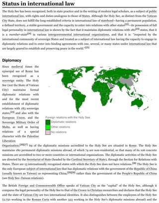 The Holy See has been recognized, both in state practice and in the writing of modern legal scholars, as a subject of public
international law, with rights and duties analogous to those of States. Although the Holy See, as distinct from the Vatican
City State, does not fulfill the long-established criteria in international law of statehood—having a permanent population,
a defined territory, a stable government and the capacity to enter into relations with other states[22]—its possession of full
legal personality in international law is shown by the fact that it maintains diplomatic relations with 180[23] states, that it
is a member-state[24] in various intergovernmental international organizations, and that it is: "respected by the
international community of sovereign States and treated as a subject of international law having the capacity to engage in
diplomatic relations and to enter into binding agreements with one, several, or many states under international law that
are largely geared to establish and preserving peace in the world."[25]
Since medieval times the
episcopal see of Rome has
been recognized as a
sovereign entity. The Holy
See (not the State of Vatican
City) maintains formal
diplomatic relations with
and for the most recent
establishment of diplomatic
relations with 183 sovereign
states,[23] and also with the
European Union, and the
Sovereign Military Order of
Malta, as well as having
relations of a special
character with the Palestine
Liberation
Organization;[26][27] 69 of the diplomatic missions accredited to the Holy See are situated in Rome. The Holy See
maintains 180 permanent diplomatic missions abroad, of which 74 are non-residential, so that many of its 106 concrete
missions are accredited to two or more countries or international organizations. The diplomatic activities of the Holy See
are directed by the Secretariat of State (headed by the Cardinal Secretary of State), through the Section for Relations with
States. There are 15 internationally recognized states with which the Holy See does not have relations.[28] The Holy See is
the only European subject of international law that has diplomatic relations with the government of the Republic of China
(usually known as Taiwan) as representing China,[29][30] rather than the government of the People's Republic of China
(see Holy See–Taiwan relations).
The British Foreign and Commonwealth Office speaks of Vatican City as the "capital" of the Holy See, although it
compares the legal personality of the Holy See to that of the Crown in Christian monarchies and declares that the Holy See
and the state of Vatican City are two international identities. It also distinguishes between the employees of the Holy See
(2,750 working in the Roman Curia with another 333 working in the Holy See's diplomatic missions abroad) and the
Status in international law
Diplomacy
Foreign relations with the Holy See.
Diplomatic relations
Other relations
No relations
 